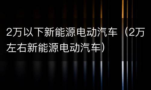 2万以下新能源电动汽车（2万左右新能源电动汽车）