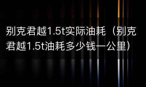 别克君越1.5t实际油耗（别克君越1.5t油耗多少钱一公里）