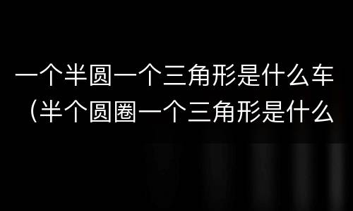 一个半圆一个三角形是什么车（半个圆圈一个三角形是什么车）