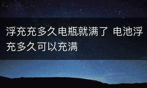 浮充充多久电瓶就满了 电池浮充多久可以充满