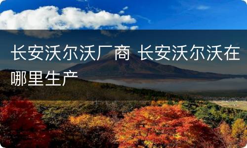 长安沃尔沃厂商 长安沃尔沃在哪里生产