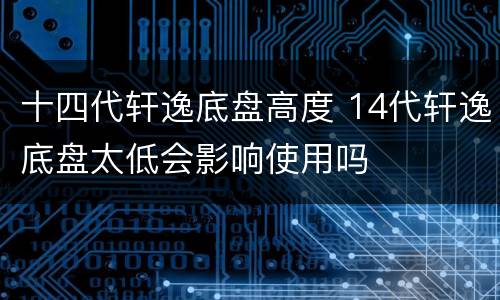 十四代轩逸底盘高度 14代轩逸底盘太低会影响使用吗