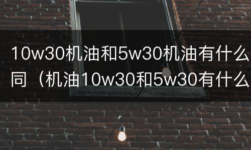 10w30机油和5w30机油有什么不同（机油10w30和5w30有什么区别）