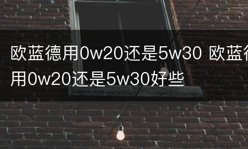 欧蓝德用0w20还是5w30 欧蓝德用0w20还是5w30好些