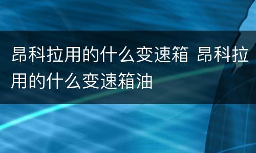 昂科拉用的什么变速箱 昂科拉用的什么变速箱油