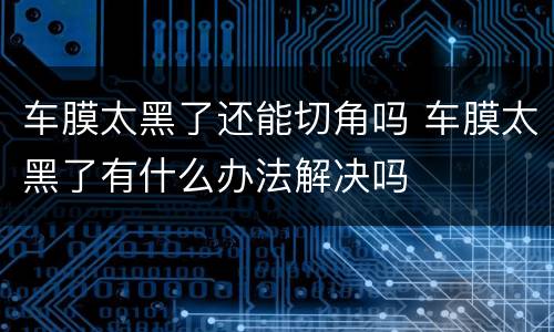 车膜太黑了还能切角吗 车膜太黑了有什么办法解决吗