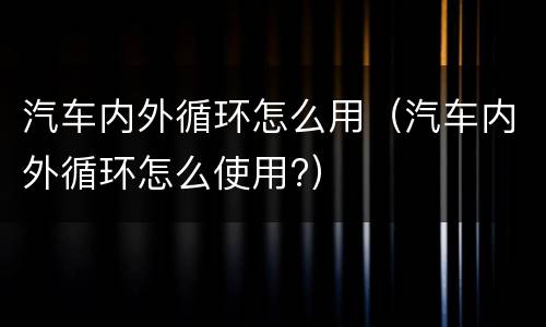 汽车内外循环怎么用（汽车内外循环怎么使用?）