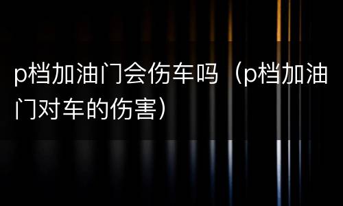 p档加油门会伤车吗（p档加油门对车的伤害）