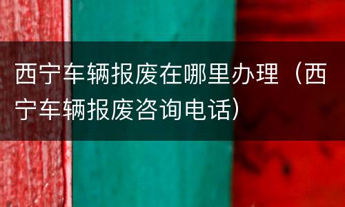 西宁车辆报废在哪里办理（西宁车辆报废咨询电话）