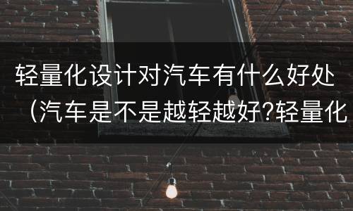 轻量化设计对汽车有什么好处（汽车是不是越轻越好?轻量化设计应考虑哪些问题?）