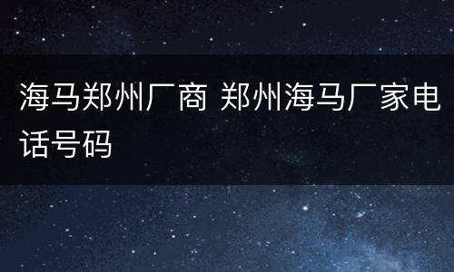 海马郑州厂商 郑州海马厂家电话号码