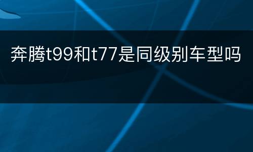 奔腾t99和t77是同级别车型吗