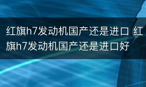 红旗h7发动机国产还是进口 红旗h7发动机国产还是进口好