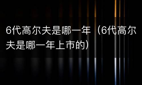 6代高尔夫是哪一年（6代高尔夫是哪一年上市的）