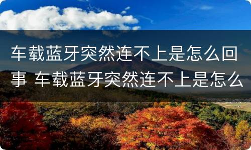 车载蓝牙突然连不上是怎么回事 车载蓝牙突然连不上是怎么回事呢