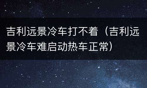 吉利远景冷车打不着（吉利远景冷车难启动热车正常）