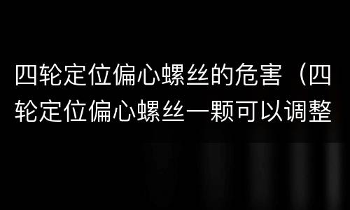 四轮定位偏心螺丝的危害（四轮定位偏心螺丝一颗可以调整多少度）