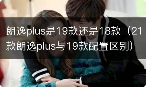 朗逸plus是19款还是18款（21款朗逸plus与19款配置区别）