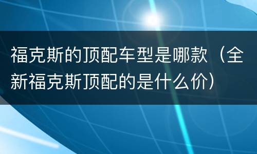 福克斯的顶配车型是哪款（全新福克斯顶配的是什么价）