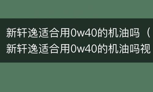 新轩逸适合用0w40的机油吗（新轩逸适合用0w40的机油吗视频）