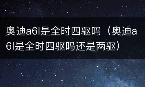 奥迪a6l是全时四驱吗（奥迪a6l是全时四驱吗还是两驱）