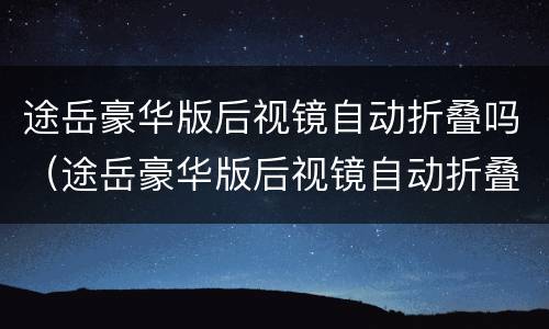 途岳豪华版后视镜自动折叠吗（途岳豪华版后视镜自动折叠吗）