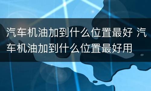 汽车机油加到什么位置最好 汽车机油加到什么位置最好用