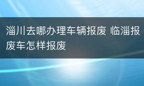 淄川去哪办理车辆报废 临淄报废车怎样报废