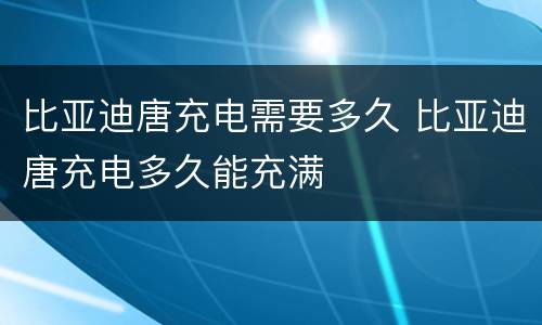 比亚迪唐充电需要多久 比亚迪唐充电多久能充满