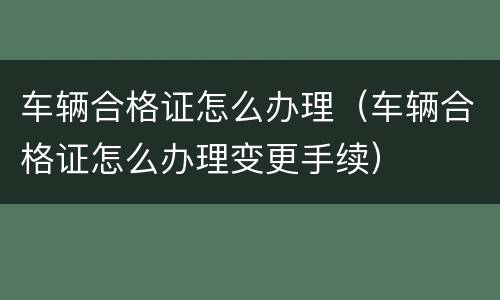 车辆合格证怎么办理（车辆合格证怎么办理变更手续）