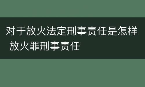 对于放火法定刑事责任是怎样 放火罪刑事责任