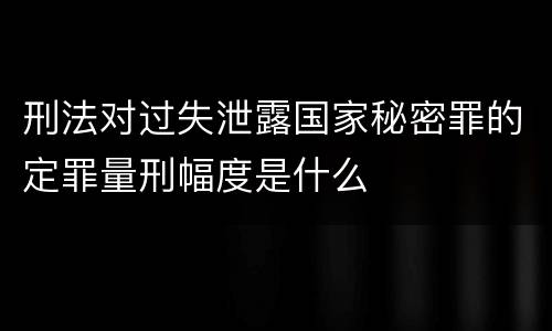 刑法对过失泄露国家秘密罪的定罪量刑幅度是什么