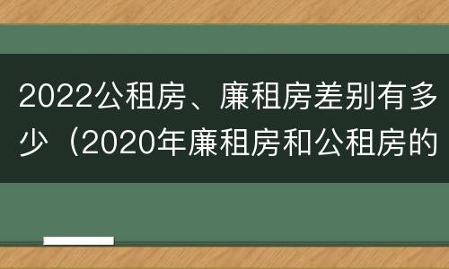 2022公租房、廉租房差别有多少（2020年廉租房和公租房的区别）