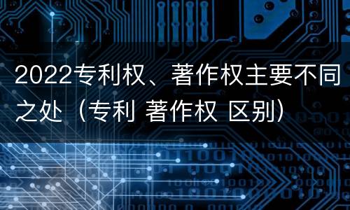 2022专利权、著作权主要不同之处（专利 著作权 区别）