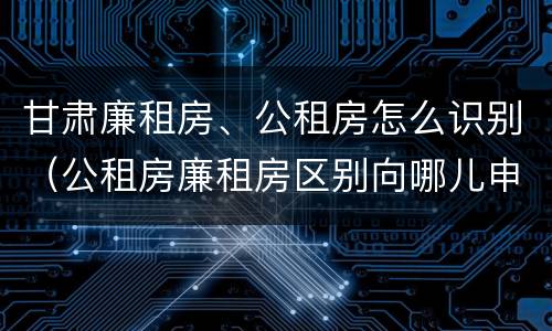 甘肃廉租房、公租房怎么识别（公租房廉租房区别向哪儿申请）