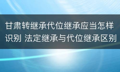 甘肃转继承代位继承应当怎样识别 法定继承与代位继承区别