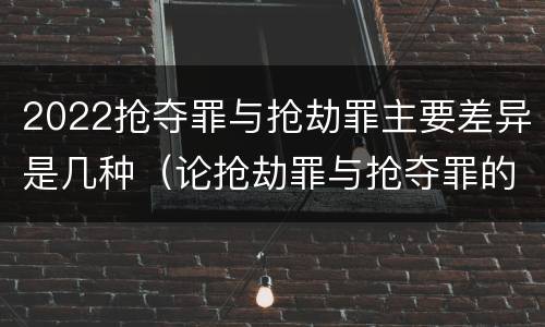 2022抢夺罪与抢劫罪主要差异是几种（论抢劫罪与抢夺罪的界限）