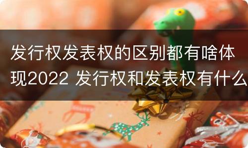 发行权发表权的区别都有啥体现2022 发行权和发表权有什么区别