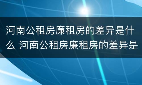 河南公租房廉租房的差异是什么 河南公租房廉租房的差异是什么呢