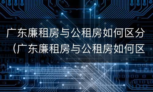 广东廉租房与公租房如何区分（广东廉租房与公租房如何区分的）