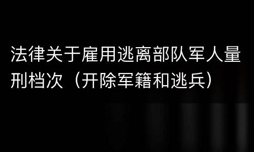 法律关于雇用逃离部队军人量刑档次（开除军籍和逃兵）