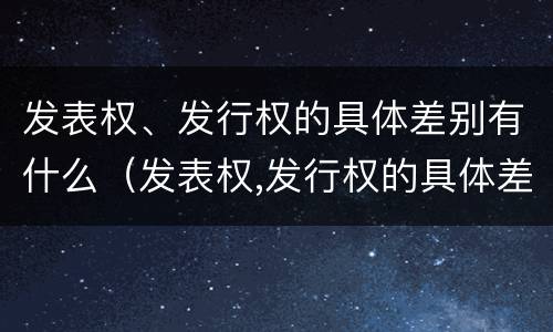 发表权、发行权的具体差别有什么（发表权,发行权的具体差别有什么影响）