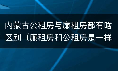 内蒙古公租房与廉租房都有啥区别（廉租房和公租房是一样的吗）