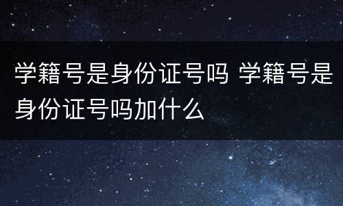 学籍号是身份证号吗 学籍号是身份证号吗加什么