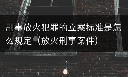 刑事放火犯罪的立案标准是怎么规定（放火刑事案件）