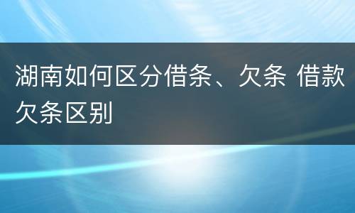 湖南如何区分借条、欠条 借款欠条区别