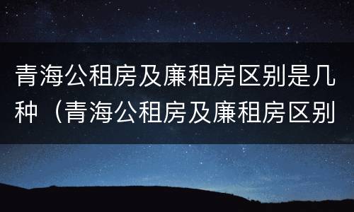 青海公租房及廉租房区别是几种（青海公租房及廉租房区别是几种类型）