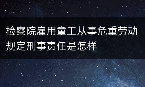 检察院雇用童工从事危重劳动规定刑事责任是怎样