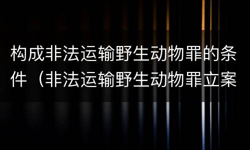 构成非法运输野生动物罪的条件（非法运输野生动物罪立案标准）