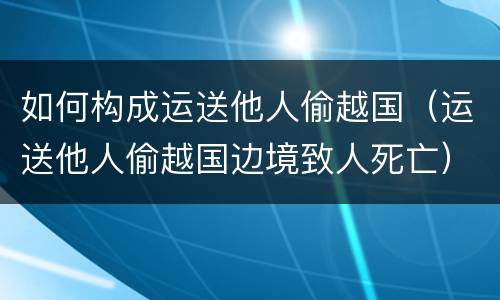 如何构成运送他人偷越国（运送他人偷越国边境致人死亡）